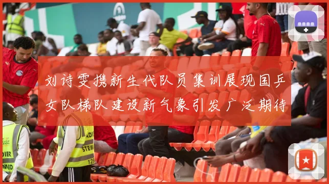 刘诗雯携新生代队员集训展现国乒女队梯队建设新气象引发广泛期待